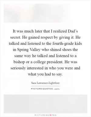 It was much later that I realized Dad’s secret. He gained respect by giving it. He talked and listened to the fourth-grade kids in Spring Valley who shined shoes the same way he talked and listened to a bishop or a college president. He was seriously interested in who you were and what you had to say Picture Quote #1