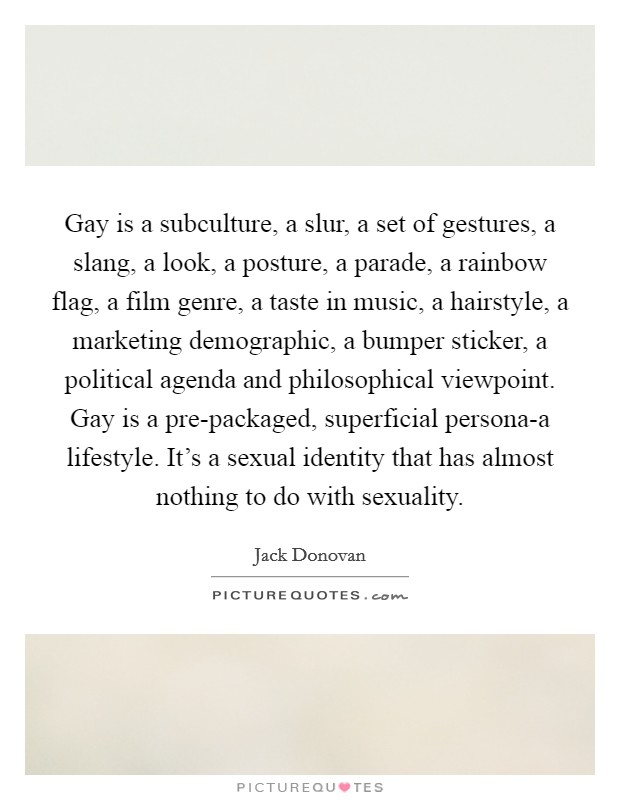 Gay is a subculture, a slur, a set of gestures, a slang, a look, a posture, a parade, a rainbow flag, a film genre, a taste in music, a hairstyle, a marketing demographic, a bumper sticker, a political agenda and philosophical viewpoint. Gay is a pre-packaged, superficial persona-a lifestyle. It's a sexual identity that has almost nothing to do with sexuality Picture Quote #1