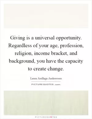 Giving is a universal opportunity. Regardless of your age, profession, religion, income bracket, and background, you have the capacity to create change Picture Quote #1
