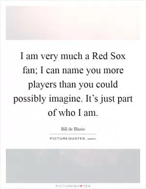 I am very much a Red Sox fan; I can name you more players than you could possibly imagine. It’s just part of who I am Picture Quote #1