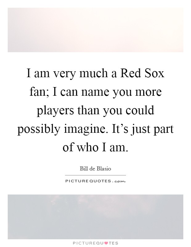 I am very much a Red Sox fan; I can name you more players than you could possibly imagine. It's just part of who I am Picture Quote #1