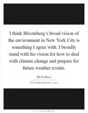 I think Bloomberg’s broad vision of the environment in New York City is something I agree with. I broadly stand with his vision for how to deal with climate change and prepare for future weather events Picture Quote #1