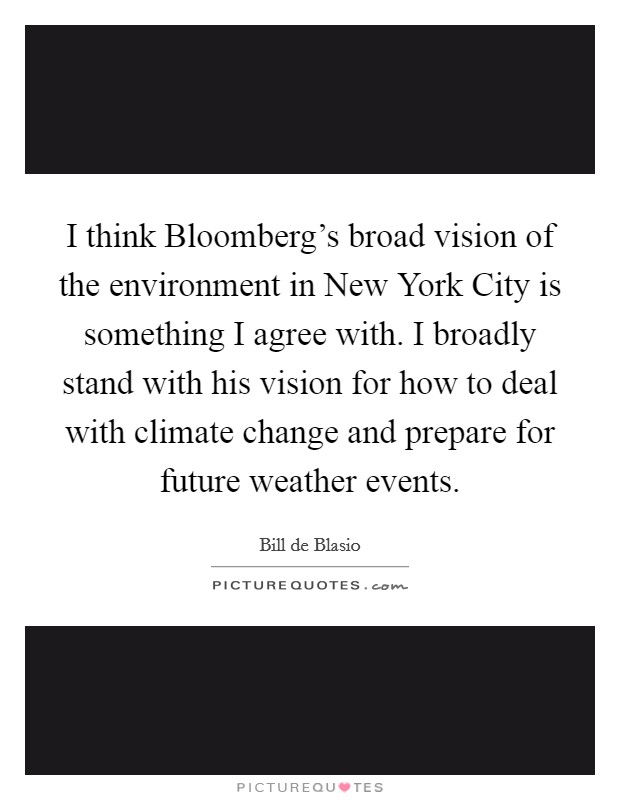 I think Bloomberg's broad vision of the environment in New York City is something I agree with. I broadly stand with his vision for how to deal with climate change and prepare for future weather events Picture Quote #1