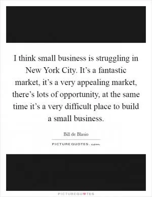 I think small business is struggling in New York City. It’s a fantastic market, it’s a very appealing market, there’s lots of opportunity, at the same time it’s a very difficult place to build a small business Picture Quote #1