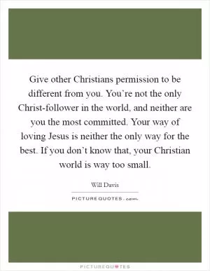 Give other Christians permission to be different from you. You’re not the only Christ-follower in the world, and neither are you the most committed. Your way of loving Jesus is neither the only way for the best. If you don’t know that, your Christian world is way too small Picture Quote #1