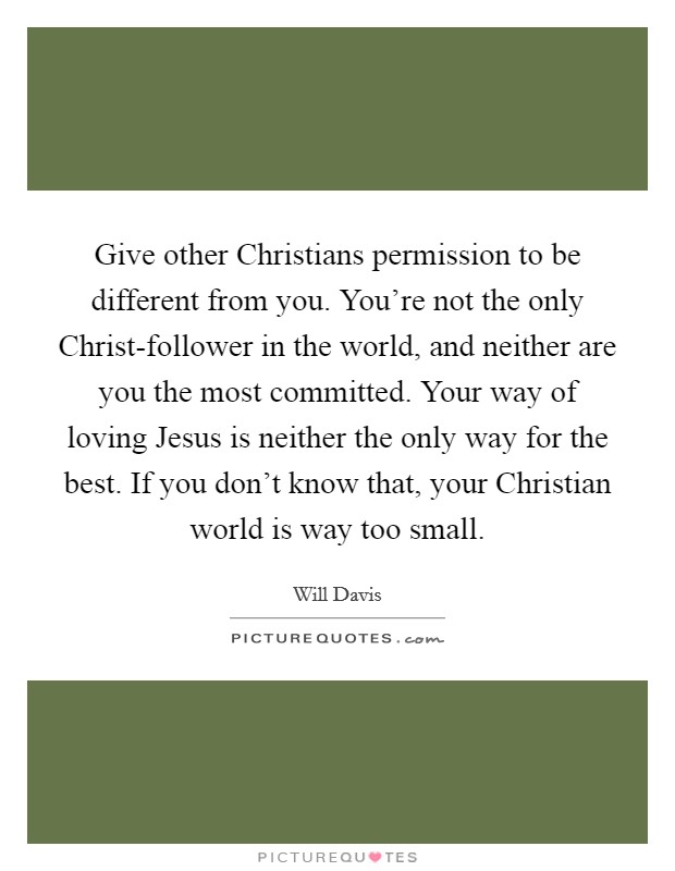 Give other Christians permission to be different from you. You're not the only Christ-follower in the world, and neither are you the most committed. Your way of loving Jesus is neither the only way for the best. If you don't know that, your Christian world is way too small Picture Quote #1