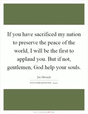 If you have sacrificed my nation to preserve the peace of the world, I will be the first to applaud you. But if not, gentlemen, God help your souls Picture Quote #1