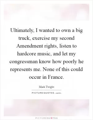 Ultimately, I wanted to own a big truck, exercise my second Amendment rights, listen to hardcore music, and let my congressman know how poorly he represents me. None of this could occur in France Picture Quote #1