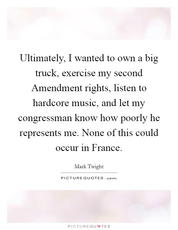 Ultimately, I wanted to own a big truck, exercise my second Amendment rights, listen to hardcore music, and let my congressman know how poorly he represents me. None of this could occur in France Picture Quote #1