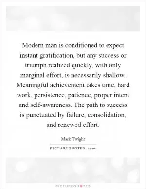 Modern man is conditioned to expect instant gratification, but any success or triumph realized quickly, with only marginal effort, is necessarily shallow. Meaningful achievement takes time, hard work, persistence, patience, proper intent and self-awareness. The path to success is punctuated by failure, consolidation, and renewed effort Picture Quote #1