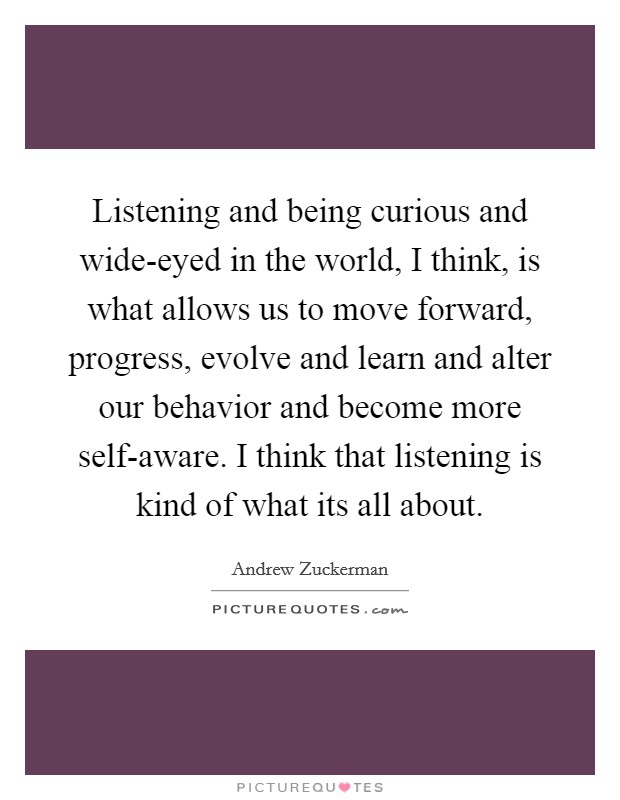 Listening and being curious and wide-eyed in the world, I think, is what allows us to move forward, progress, evolve and learn and alter our behavior and become more self-aware. I think that listening is kind of what its all about Picture Quote #1
