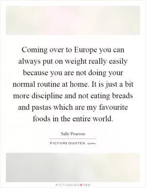 Coming over to Europe you can always put on weight really easily because you are not doing your normal routine at home. It is just a bit more discipline and not eating breads and pastas which are my favourite foods in the entire world Picture Quote #1