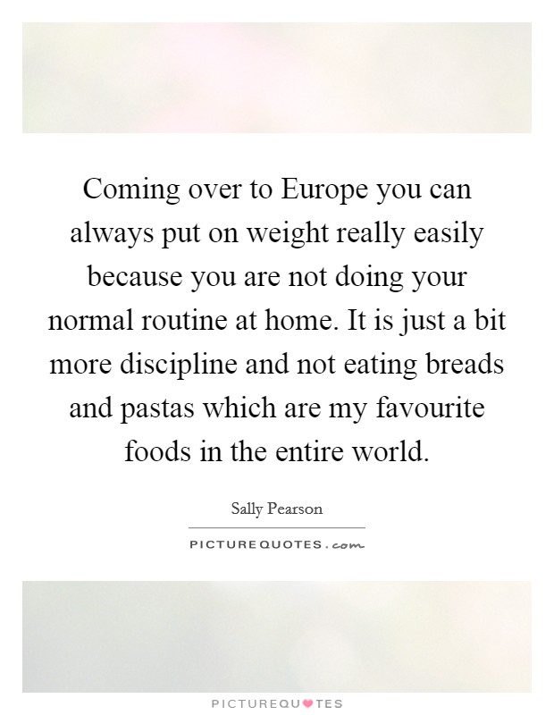 Coming over to Europe you can always put on weight really easily because you are not doing your normal routine at home. It is just a bit more discipline and not eating breads and pastas which are my favourite foods in the entire world Picture Quote #1
