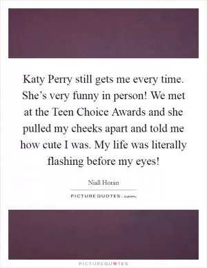 Katy Perry still gets me every time. She’s very funny in person! We met at the Teen Choice Awards and she pulled my cheeks apart and told me how cute I was. My life was literally flashing before my eyes! Picture Quote #1