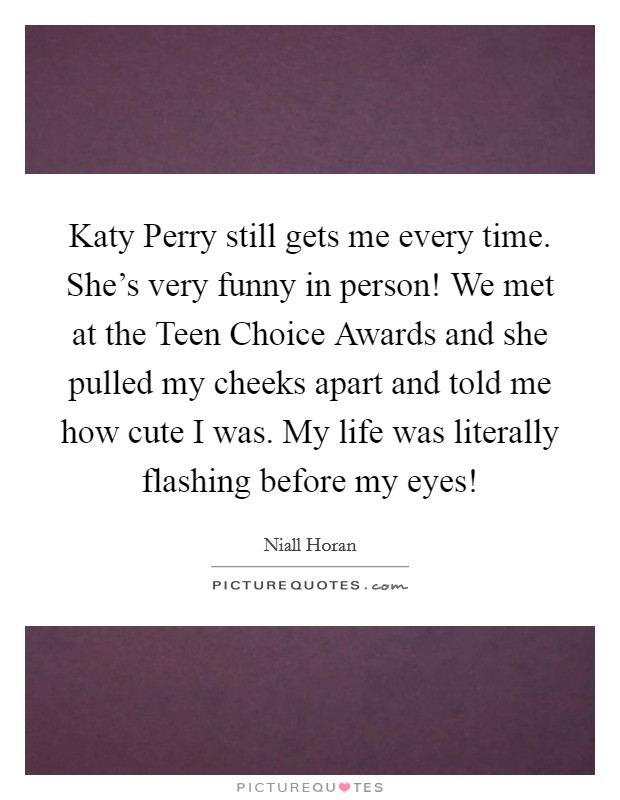 Katy Perry still gets me every time. She's very funny in person! We met at the Teen Choice Awards and she pulled my cheeks apart and told me how cute I was. My life was literally flashing before my eyes! Picture Quote #1