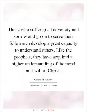 Those who suffer great adversity and sorrow and go on to serve their fellowmen develop a great capacity to understand others. Like the prophets, they have acquired a higher understanding of the mind and will of Christ Picture Quote #1