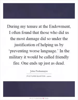 During my tenure at the Endowment, I often found that those who did us the most damage did so under the justification of helping us by ‘preventing worse language.’ In the military it would be called friendly fire. One ends up just as dead Picture Quote #1