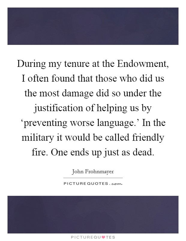During my tenure at the Endowment, I often found that those who did us the most damage did so under the justification of helping us by ‘preventing worse language.' In the military it would be called friendly fire. One ends up just as dead Picture Quote #1