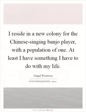 I reside in a new colony for the Chinese-singing banjo player, with a population of one. At least I have something I have to do with my life Picture Quote #1