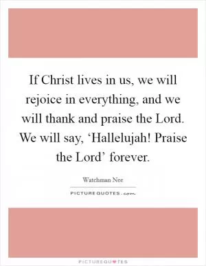 If Christ lives in us, we will rejoice in everything, and we will thank and praise the Lord. We will say, ‘Hallelujah! Praise the Lord’ forever Picture Quote #1