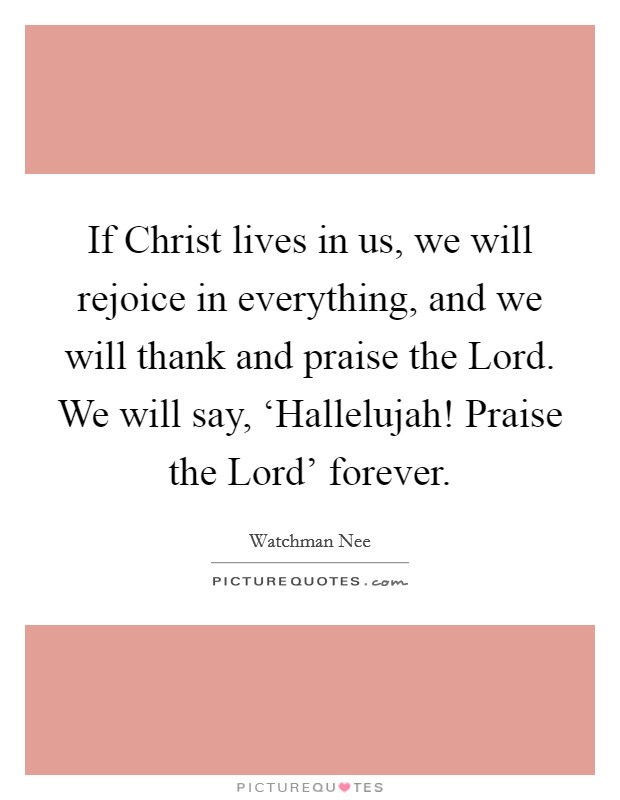If Christ lives in us, we will rejoice in everything, and we will thank and praise the Lord. We will say, ‘Hallelujah! Praise the Lord' forever Picture Quote #1