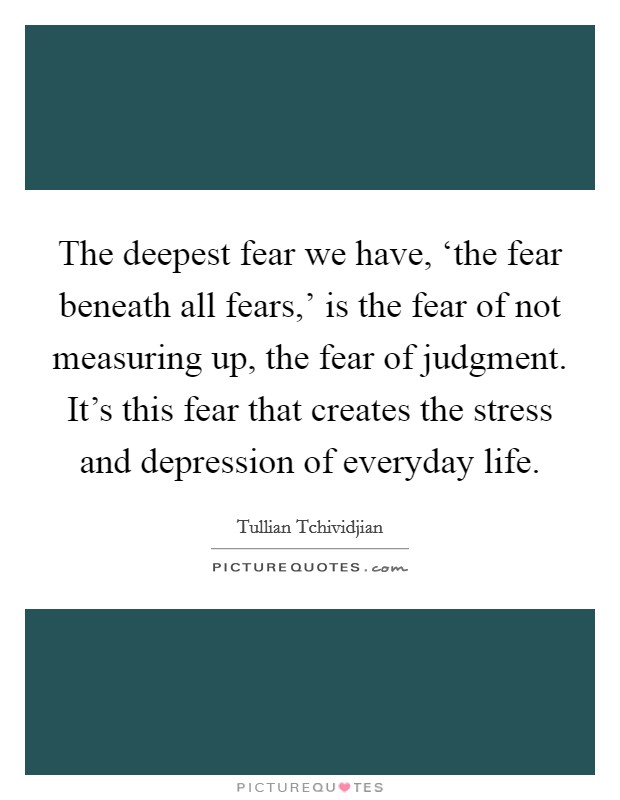 The deepest fear we have, ‘the fear beneath all fears,' is the fear of not measuring up, the fear of judgment. It's this fear that creates the stress and depression of everyday life Picture Quote #1