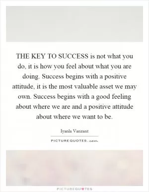 THE KEY TO SUCCESS is not what you do, it is how you feel about what you are doing. Success begins with a positive attitude, it is the most valuable asset we may own. Success begins with a good feeling about where we are and a positive attitude about where we want to be Picture Quote #1