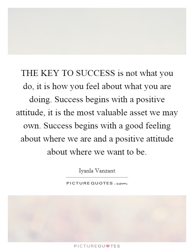 THE KEY TO SUCCESS is not what you do, it is how you feel about what you are doing. Success begins with a positive attitude, it is the most valuable asset we may own. Success begins with a good feeling about where we are and a positive attitude about where we want to be Picture Quote #1