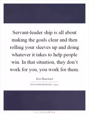Servant-leader ship is all about making the goals clear and then rolling your sleeves up and doing whatever it takes to help people win. In that situation, they don’t work for you, you work for them Picture Quote #1