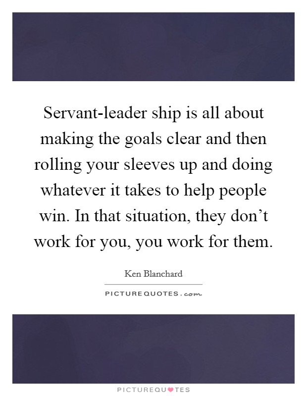 Servant-leader ship is all about making the goals clear and then rolling your sleeves up and doing whatever it takes to help people win. In that situation, they don't work for you, you work for them Picture Quote #1
