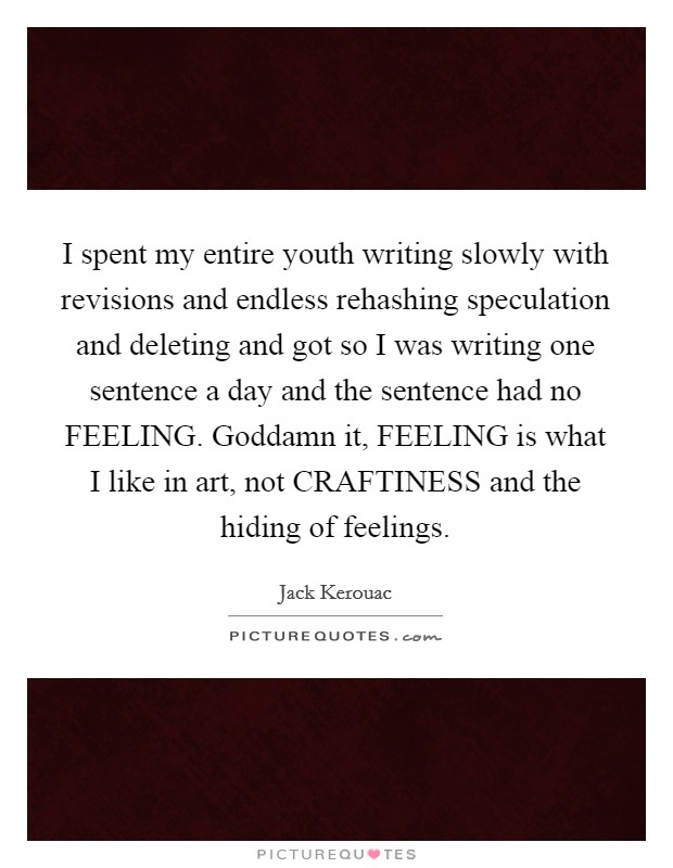I spent my entire youth writing slowly with revisions and endless rehashing speculation and deleting and got so I was writing one sentence a day and the sentence had no FEELING. Goddamn it, FEELING is what I like in art, not CRAFTINESS and the hiding of feelings Picture Quote #1