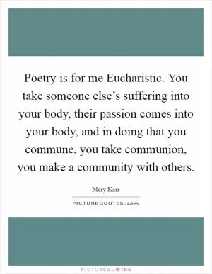 Poetry is for me Eucharistic. You take someone else’s suffering into your body, their passion comes into your body, and in doing that you commune, you take communion, you make a community with others Picture Quote #1