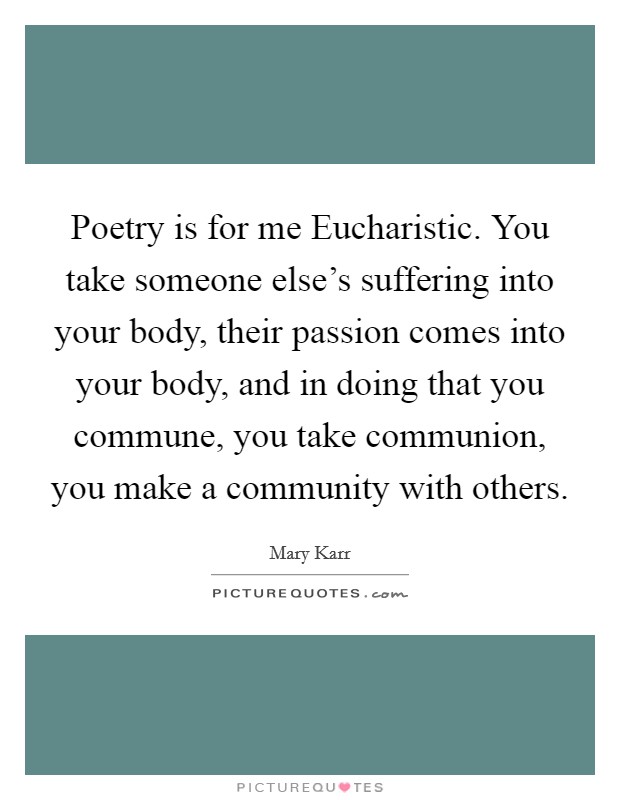 Poetry is for me Eucharistic. You take someone else's suffering into your body, their passion comes into your body, and in doing that you commune, you take communion, you make a community with others Picture Quote #1