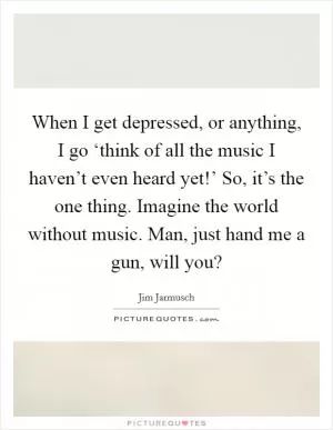 When I get depressed, or anything, I go ‘think of all the music I haven’t even heard yet!’ So, it’s the one thing. Imagine the world without music. Man, just hand me a gun, will you? Picture Quote #1