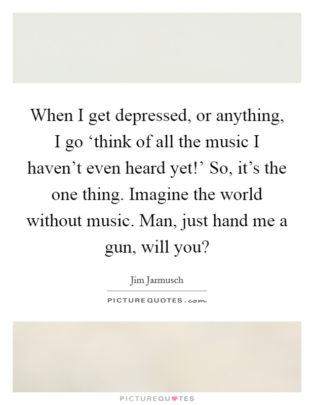 When I get depressed, or anything, I go ‘think of all the music I haven't even heard yet!' So, it's the one thing. Imagine the world without music. Man, just hand me a gun, will you? Picture Quote #1