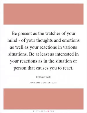 Be present as the watcher of your mind - of your thoughts and emotions as well as your reactions in various situations. Be at least as interested in your reactions as in the situation or person that causes you to react Picture Quote #1
