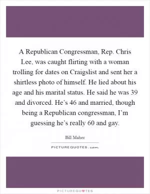 A Republican Congressman, Rep. Chris Lee, was caught flirting with a woman trolling for dates on Craigslist and sent her a shirtless photo of himself. He lied about his age and his marital status. He said he was 39 and divorced. He’s 46 and married, though being a Republican congressman, I’m guessing he’s really 60 and gay Picture Quote #1