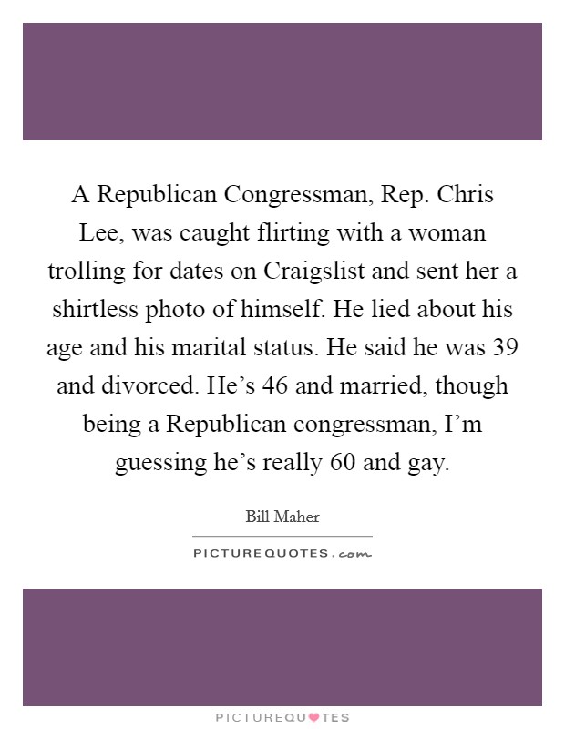 A Republican Congressman, Rep. Chris Lee, was caught flirting with a woman trolling for dates on Craigslist and sent her a shirtless photo of himself. He lied about his age and his marital status. He said he was 39 and divorced. He's 46 and married, though being a Republican congressman, I'm guessing he's really 60 and gay Picture Quote #1