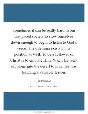 Sometimes it can be really hard in our fast paced society to slow ourselves down enough to begin to listen to God’s voice. The dilemma exists in my position as well. To be a follower of Christ is to emulate Him. When He went off alone into the desert to pray, He was teaching a valuable lesson Picture Quote #1