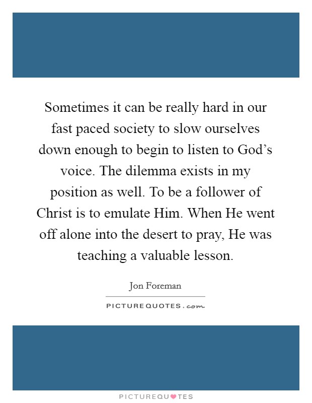 Sometimes it can be really hard in our fast paced society to slow ourselves down enough to begin to listen to God's voice. The dilemma exists in my position as well. To be a follower of Christ is to emulate Him. When He went off alone into the desert to pray, He was teaching a valuable lesson Picture Quote #1