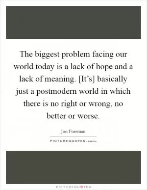 The biggest problem facing our world today is a lack of hope and a lack of meaning. [It’s] basically just a postmodern world in which there is no right or wrong, no better or worse Picture Quote #1