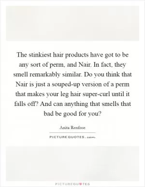 The stinkiest hair products have got to be any sort of perm, and Nair. In fact, they smell remarkably similar. Do you think that Nair is just a souped-up version of a perm that makes your leg hair super-curl until it falls off? And can anything that smells that bad be good for you? Picture Quote #1
