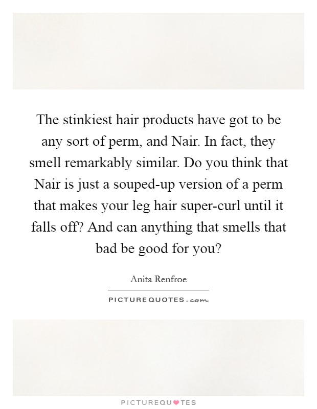 The stinkiest hair products have got to be any sort of perm, and Nair. In fact, they smell remarkably similar. Do you think that Nair is just a souped-up version of a perm that makes your leg hair super-curl until it falls off? And can anything that smells that bad be good for you? Picture Quote #1