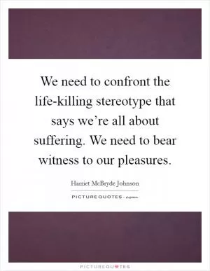 We need to confront the life-killing stereotype that says we’re all about suffering. We need to bear witness to our pleasures Picture Quote #1