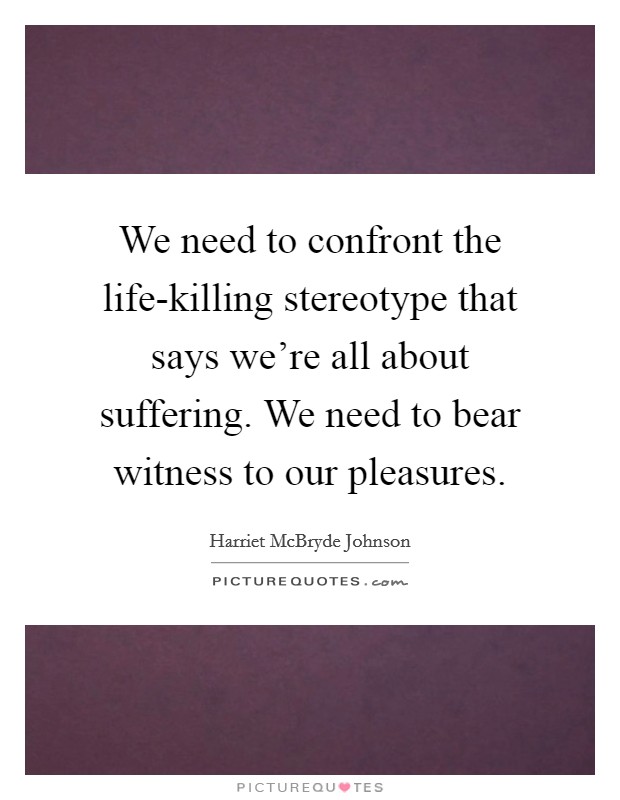 We need to confront the life-killing stereotype that says we're all about suffering. We need to bear witness to our pleasures Picture Quote #1