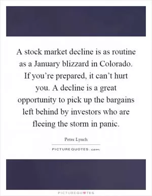 A stock market decline is as routine as a January blizzard in Colorado. If you’re prepared, it can’t hurt you. A decline is a great opportunity to pick up the bargains left behind by investors who are fleeing the storm in panic Picture Quote #1