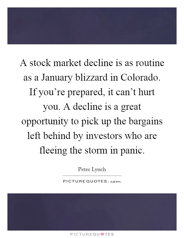 A stock market decline is as routine as a January blizzard in Colorado. If you're prepared, it can't hurt you. A decline is a great opportunity to pick up the bargains left behind by investors who are fleeing the storm in panic Picture Quote #1