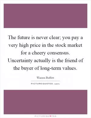 The future is never clear; you pay a very high price in the stock market for a cheery consensus. Uncertainty actually is the friend of the buyer of long-term values Picture Quote #1
