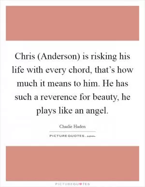 Chris (Anderson) is risking his life with every chord, that’s how much it means to him. He has such a reverence for beauty, he plays like an angel Picture Quote #1