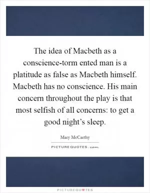 The idea of Macbeth as a conscience-torm ented man is a platitude as false as Macbeth himself. Macbeth has no conscience. His main concern throughout the play is that most selfish of all concerns: to get a good night’s sleep Picture Quote #1